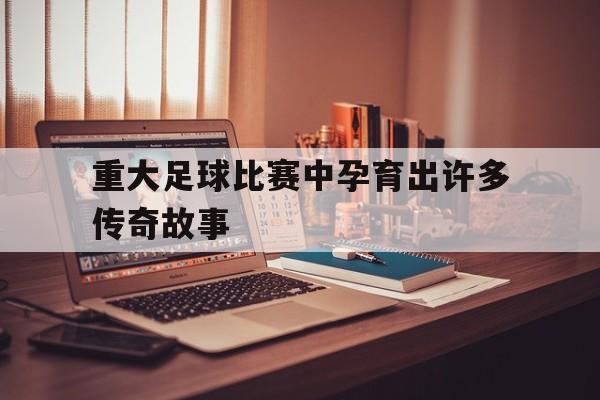 C7娱乐app-重大足球比赛中孕育出许多传奇故事英语