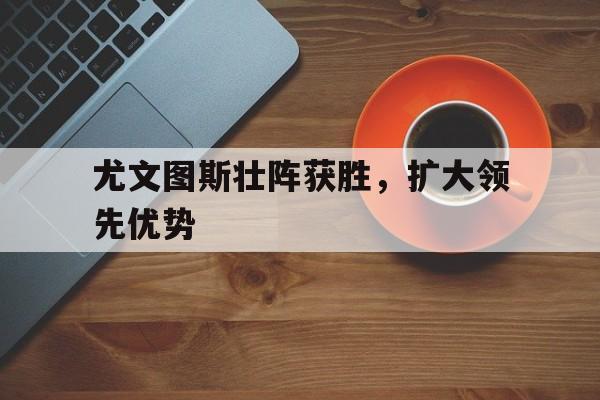 C7娱乐官网-尤文图斯壮阵获胜，扩大领先优势