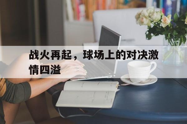 C7娱乐下载-关于战火再起，球场上的对决激情四溢的信息
