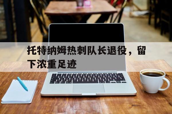 托特纳姆热刺队长退役，留下浓重足迹(托特纳姆热刺队教练)