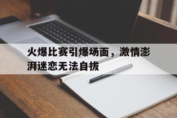 包含火爆比赛引爆场面，激情澎湃迷恋无法自拔的词条