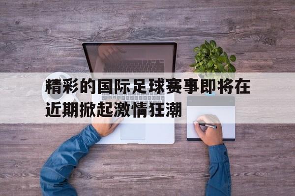 精彩的国际足球赛事即将在近期掀起激情狂潮的简单介绍 精彩的国际足球赛事即将在近期掀起激情狂潮的简单介绍